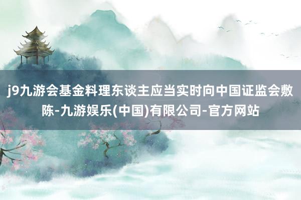 j9九游会基金料理东谈主应当实时向中国证监会敷陈-九游娱乐(中国)有限公司-官方网站