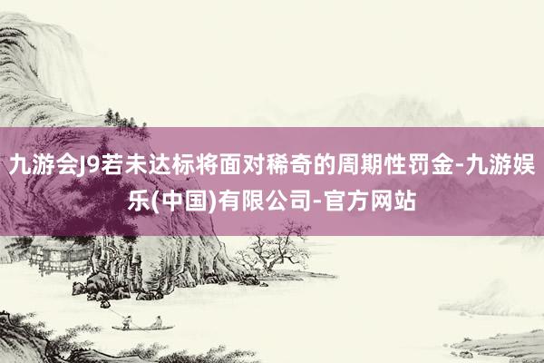九游会J9若未达标将面对稀奇的周期性罚金-九游娱乐(中国)有限公司-官方网站