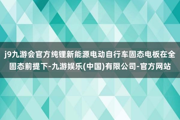 j9九游会官方纯锂新能源电动自行车固态电板在全固态前提下-九游娱乐(中国)有限公司-官方网站