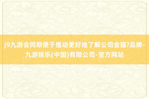 j9九游会同期便于推动更好地了解公司金猫?品牌-九游娱乐(中国)有限公司-官方网站