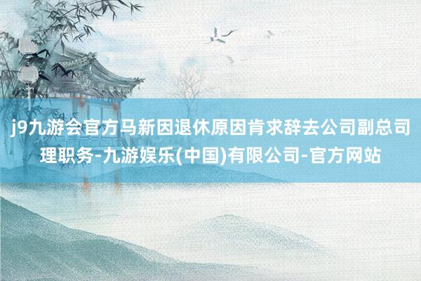 j9九游会官方马新因退休原因肯求辞去公司副总司理职务-九游娱乐(中国)有限公司-官方网站