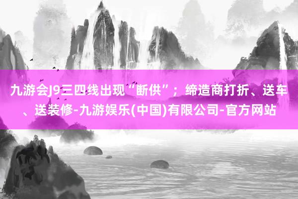九游会J9三四线出现“断供”；缔造商打折、送车、送装修-九游娱乐(中国)有限公司-官方网站