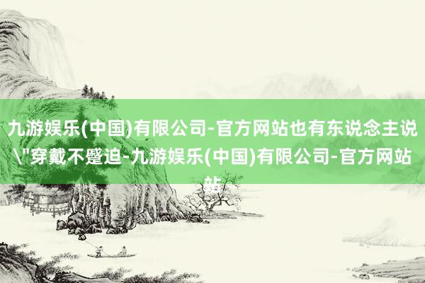 九游娱乐(中国)有限公司-官方网站也有东说念主说＂穿戴不蹙迫-九游娱乐(中国)有限公司-官方网站