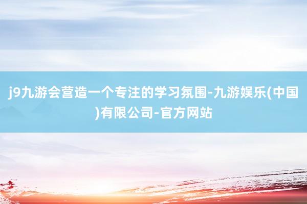j9九游会营造一个专注的学习氛围-九游娱乐(中国)有限公司-官方网站