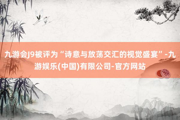 九游会J9被评为“诗意与放荡交汇的视觉盛宴”-九游娱乐(中国)有限公司-官方网站