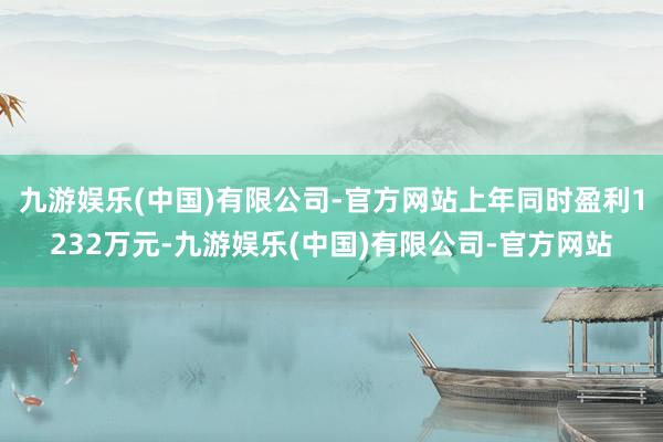 九游娱乐(中国)有限公司-官方网站上年同时盈利1232万元-九游娱乐(中国)有限公司-官方网站