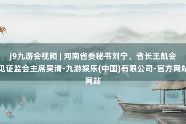 j9九游会视频 | 河南省委秘书刘宁、省长王凯会见证监会主席吴清-九游娱乐(中国)有限公司-官方网站