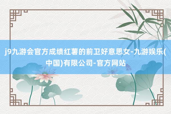 j9九游会官方成绩红薯的前卫好意思女-九游娱乐(中国)有限公司-官方网站