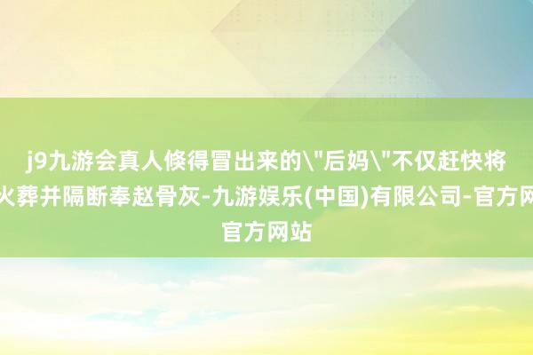 j9九游会真人倏得冒出来的＂后妈＂不仅赶快将其火葬并隔断奉赵骨灰-九游娱乐(中国)有限公司-官方网站
