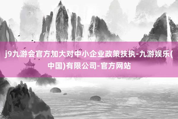 j9九游会官方加大对中小企业政策扶执-九游娱乐(中国)有限公司-官方网站