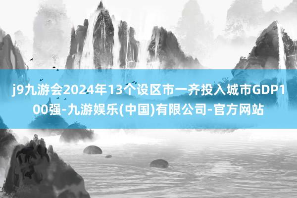 j9九游会2024年13个设区市一齐投入城市GDP100强-九游娱乐(中国)有限公司-官方网站