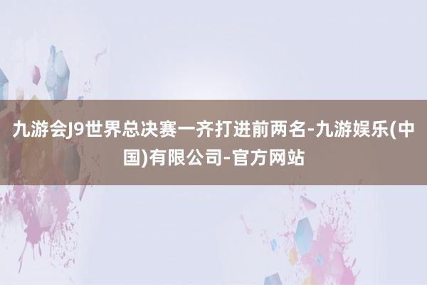 九游会J9世界总决赛一齐打进前两名-九游娱乐(中国)有限公司-官方网站
