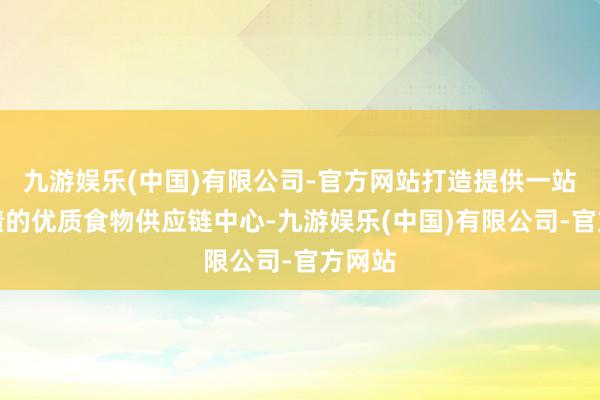 九游娱乐(中国)有限公司-官方网站打造提供一站式功绩的优质食物供应链中心-九游娱乐(中国)有限公司-官方网站