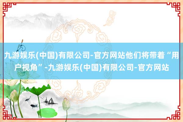 九游娱乐(中国)有限公司-官方网站他们将带着“用户视角”-九游娱乐(中国)有限公司-官方网站