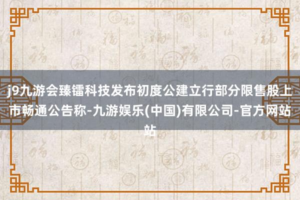 j9九游会臻镭科技发布初度公建立行部分限售股上市畅通公告称-九游娱乐(中国)有限公司-官方网站