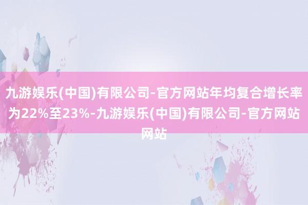 九游娱乐(中国)有限公司-官方网站年均复合增长率为22%至23%-九游娱乐(中国)有限公司-官方网站
