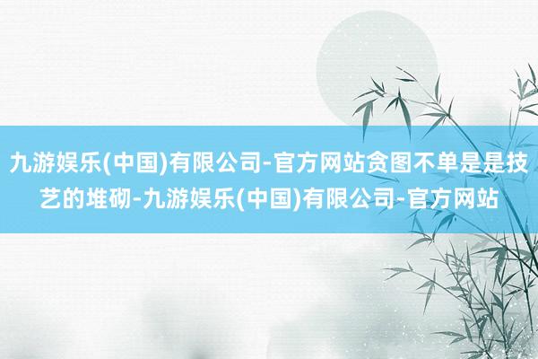 九游娱乐(中国)有限公司-官方网站贪图不单是是技艺的堆砌-九游娱乐(中国)有限公司-官方网站