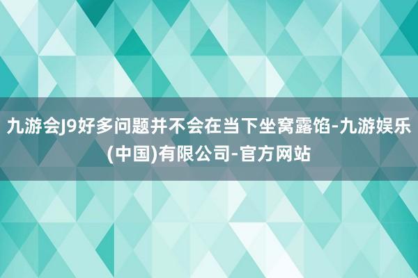 九游会J9好多问题并不会在当下坐窝露馅-九游娱乐(中国)有限公司-官方网站