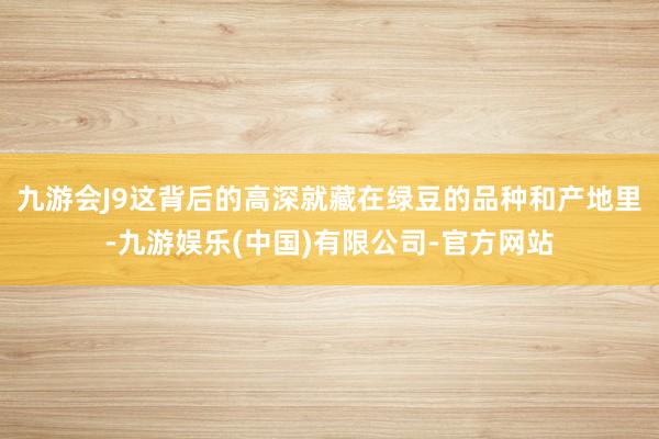 九游会J9这背后的高深就藏在绿豆的品种和产地里-九游娱乐(中国)有限公司-官方网站
