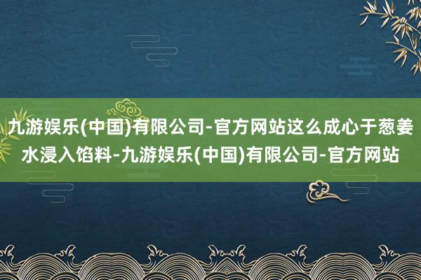 九游娱乐(中国)有限公司-官方网站这么成心于葱姜水浸入馅料-九游娱乐(中国)有限公司-官方网站