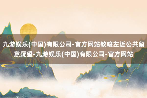 九游娱乐(中国)有限公司-官方网站教唆左近公共留意疑望-九游娱乐(中国)有限公司-官方网站