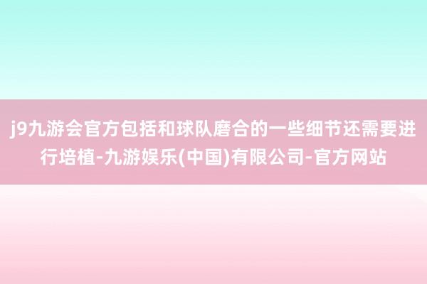 j9九游会官方包括和球队磨合的一些细节还需要进行培植-九游娱乐(中国)有限公司-官方网站