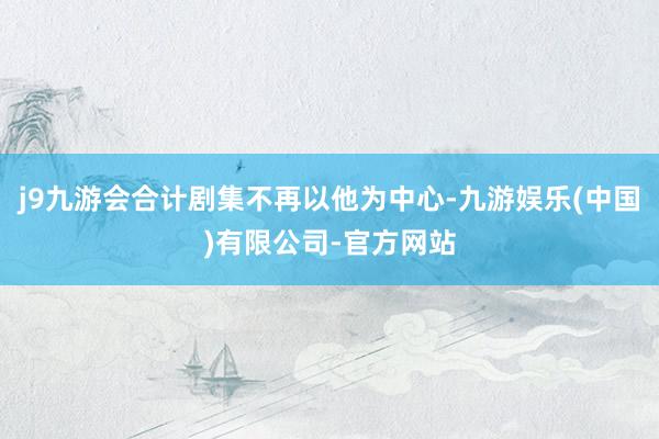 j9九游会合计剧集不再以他为中心-九游娱乐(中国)有限公司-官方网站