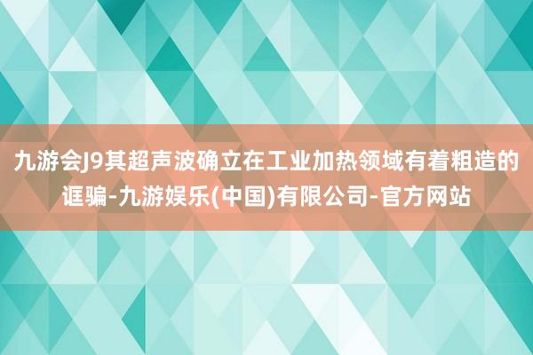 九游会J9其超声波确立在工业加热领域有着粗造的诓骗-九游娱乐(中国)有限公司-官方网站