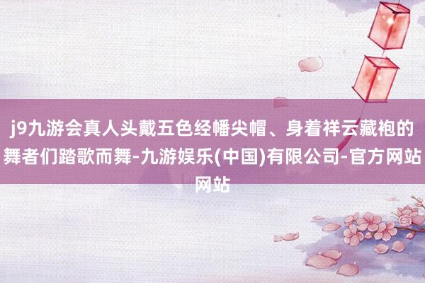 j9九游会真人头戴五色经幡尖帽、身着祥云藏袍的舞者们踏歌而舞-九游娱乐(中国)有限公司-官方网站