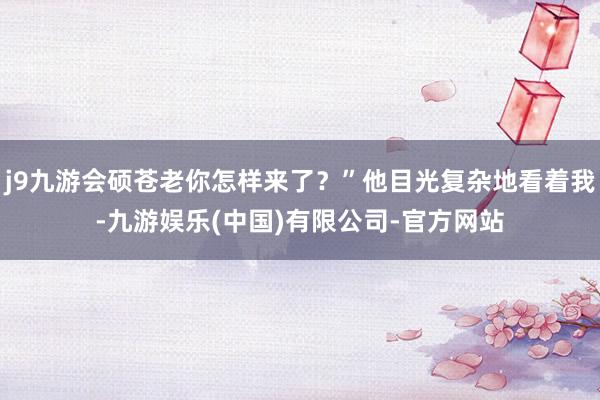 j9九游会硕苍老你怎样来了？”他目光复杂地看着我-九游娱乐(中国)有限公司-官方网站