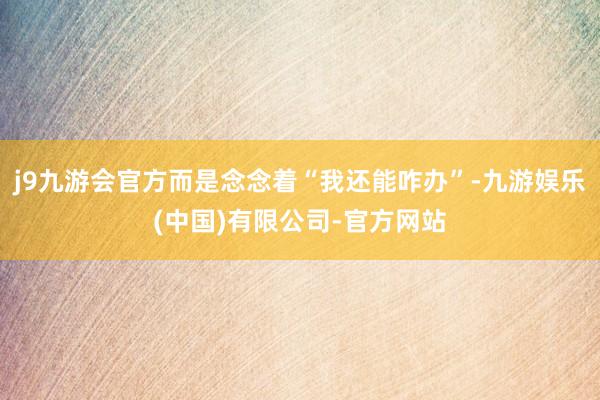 j9九游会官方而是念念着“我还能咋办”-九游娱乐(中国)有限公司-官方网站