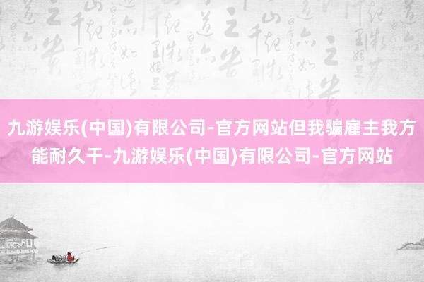 九游娱乐(中国)有限公司-官方网站但我骗雇主我方能耐久干-九游娱乐(中国)有限公司-官方网站
