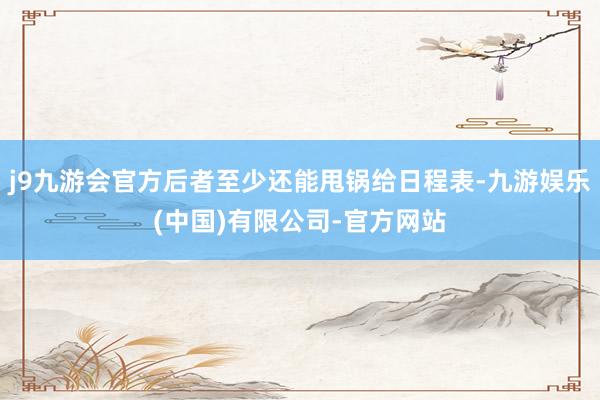 j9九游会官方后者至少还能甩锅给日程表-九游娱乐(中国)有限公司-官方网站