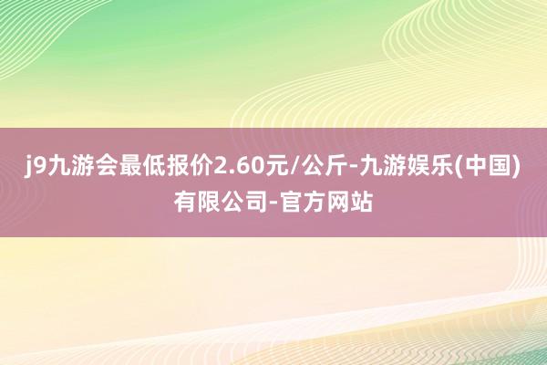 j9九游会最低报价2.60元/公斤-九游娱乐(中国)有限公司-官方网站
