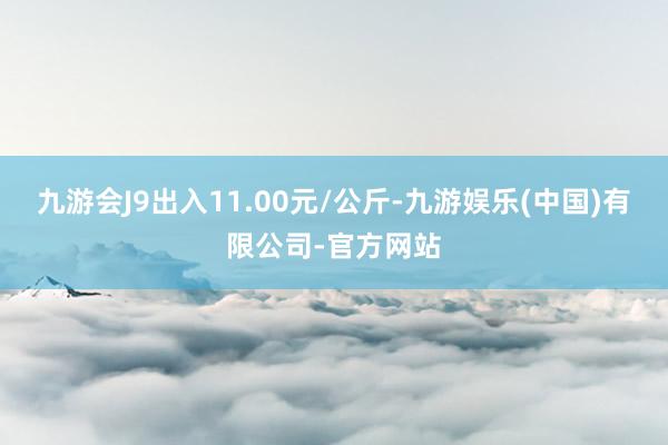 九游会J9出入11.00元/公斤-九游娱乐(中国)有限公司-官方网站