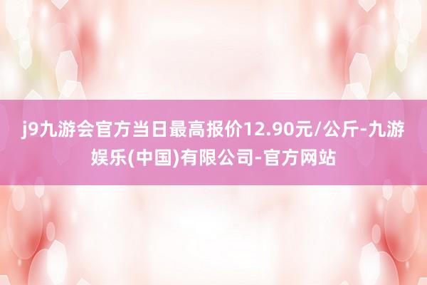 j9九游会官方当日最高报价12.90元/公斤-九游娱乐(中国)有限公司-官方网站