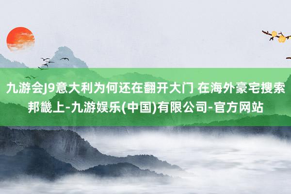 九游会J9意大利为何还在翻开大门 在海外豪宅搜索邦畿上-九游娱乐(中国)有限公司-官方网站