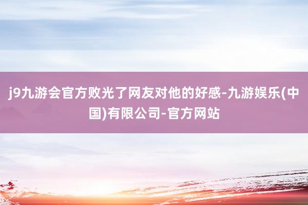 j9九游会官方败光了网友对他的好感-九游娱乐(中国)有限公司-官方网站