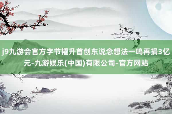 j9九游会官方字节擢升首创东说念想法一鸣再捐3亿元-九游娱乐(中国)有限公司-官方网站