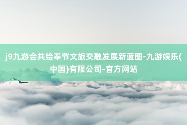 j9九游会共绘奉节文旅交融发展新蓝图-九游娱乐(中国)有限公司-官方网站