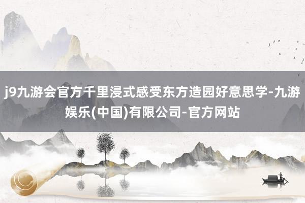 j9九游会官方千里浸式感受东方造园好意思学-九游娱乐(中国)有限公司-官方网站