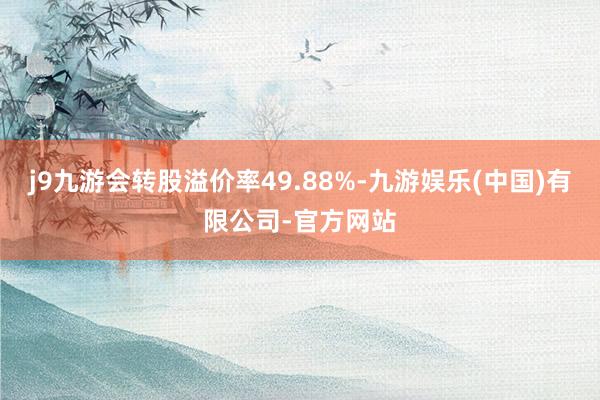 j9九游会转股溢价率49.88%-九游娱乐(中国)有限公司-官方网站