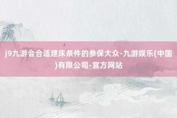 j9九游会合适建床条件的参保大众-九游娱乐(中国)有限公司-官方网站