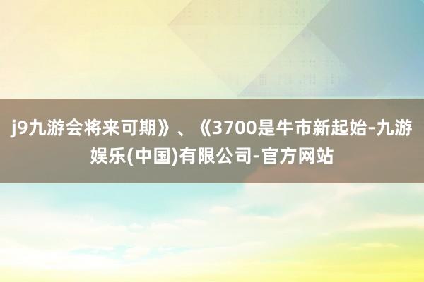 j9九游会将来可期》、《3700是牛市新起始-九游娱乐(中国)有限公司-官方网站