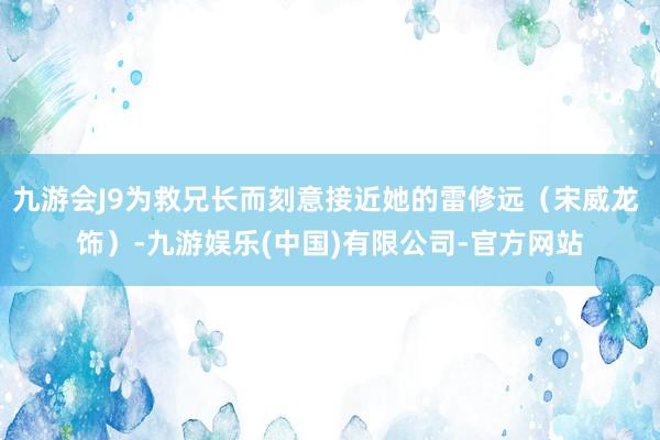 九游会J9为救兄长而刻意接近她的雷修远（宋威龙 饰）-九游娱乐(中国)有限公司-官方网站