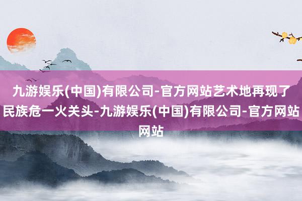 九游娱乐(中国)有限公司-官方网站艺术地再现了民族危一火关头-九游娱乐(中国)有限公司-官方网站