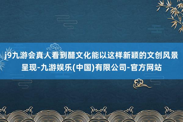 j9九游会真人看到醋文化能以这样新颖的文创风景呈现-九游娱乐(中国)有限公司-官方网站
