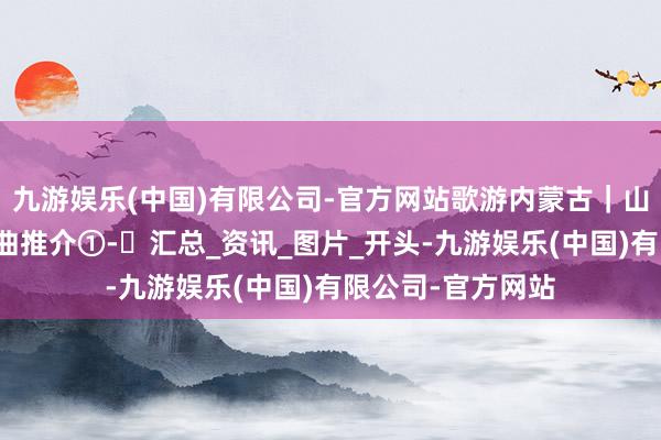 九游娱乐(中国)有限公司-官方网站歌游内蒙古｜山歌故地民歌节歌曲推介①-㉚汇总_资讯_图片_开头-九游娱乐(中国)有限公司-官方网站