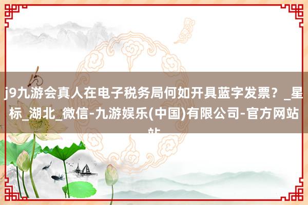 j9九游会真人在电子税务局何如开具蓝字发票？_星标_湖北_微信-九游娱乐(中国)有限公司-官方网站
