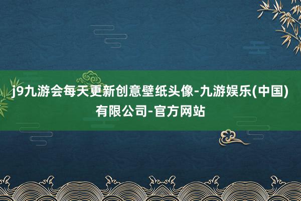 j9九游会每天更新创意壁纸头像-九游娱乐(中国)有限公司-官方网站